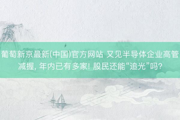 葡萄新京最新(中国)官方网站 又见半导体企业高管减握, 年内已有多家! 股民还能“追光”吗?