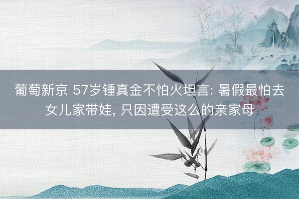 葡萄新京 57岁锤真金不怕火坦言: 暑假最怕去女儿家带娃, 只因遭受这么的亲家母