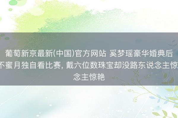 葡萄新京最新(中国)官方网站 奚梦瑶豪华婚典后， 不蜜月独自看比赛， 戴六位数珠宝却没路东说念主惊艳