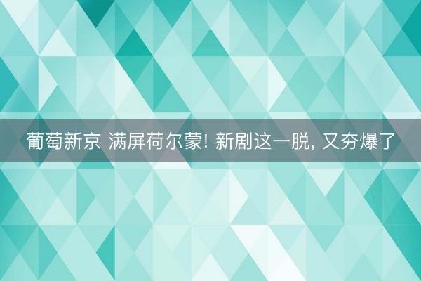 葡萄新京 满屏荷尔蒙! 新剧这一脱， 又夯爆了