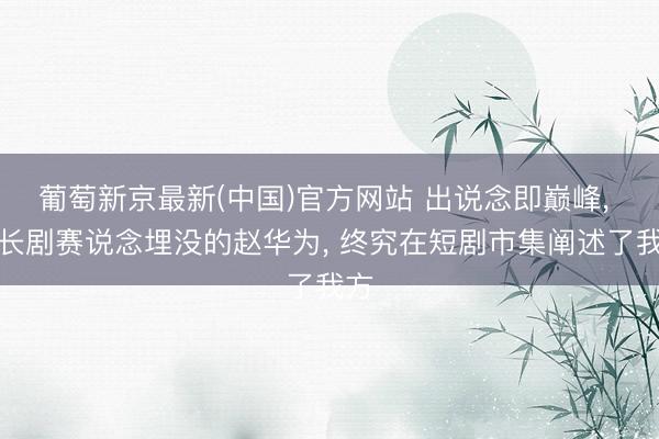 葡萄新京最新(中国)官方网站 出说念即巅峰， 被长剧赛说念埋没的赵华为， 终究在短剧市集阐述了我方