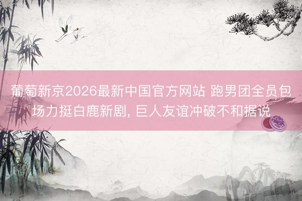 葡萄新京2026最新中国官方网站 跑男团全员包场力挺白鹿新剧， 巨人友谊冲破不和据说