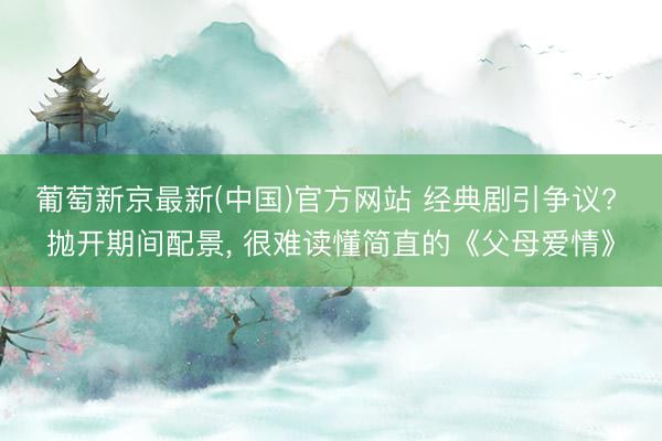 葡萄新京最新(中国)官方网站 经典剧引争议? 抛开期间配景， 很难读懂简直的《父母爱情》