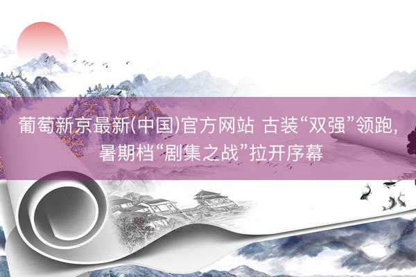 葡萄新京最新(中国)官方网站 古装“双强”领跑， 暑期档“剧集之战”拉开序幕