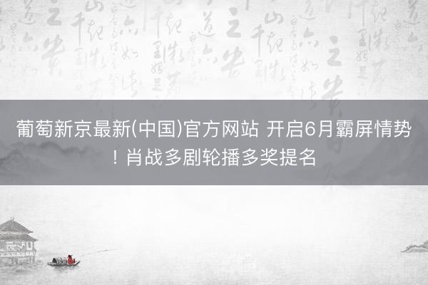 葡萄新京最新(中国)官方网站 开启6月霸屏情势! 肖战多剧轮播多奖提名