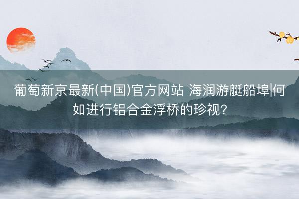 葡萄新京最新(中国)官方网站 海润游艇船埠|何如进行铝合金浮桥的珍视?
