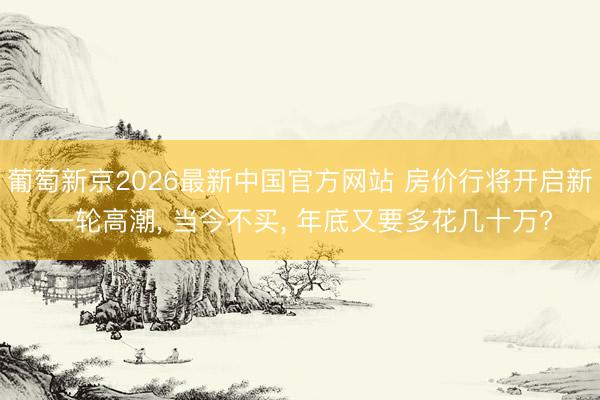 葡萄新京2026最新中国官方网站 房价行将开启新一轮高潮， 当今不买， 年底又要多花几十万?
