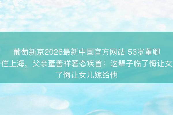 葡萄新京2026最新中国官方网站 53岁董卿带犬子居住上海，父亲董善祥窘态疾首：这辈子临了悔让女儿嫁给他