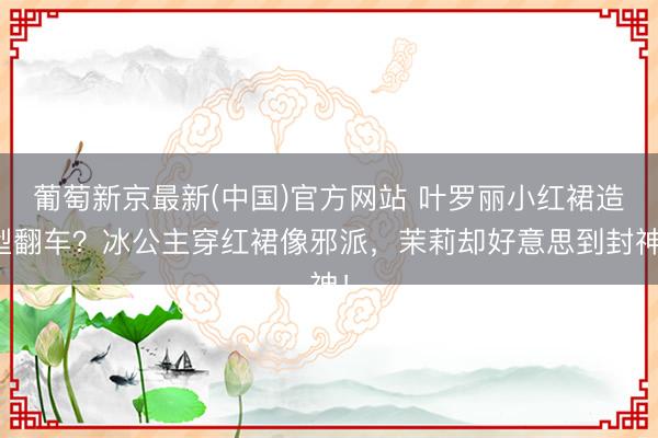 葡萄新京最新(中国)官方网站 叶罗丽小红裙造型翻车？冰公主穿红裙像邪派，茉莉却好意思到封神！