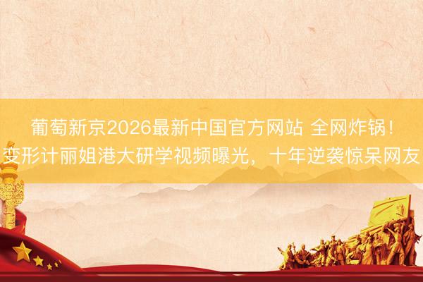 葡萄新京2026最新中国官方网站 全网炸锅！变形计丽姐港大研学视频曝光，十年逆袭惊呆网友