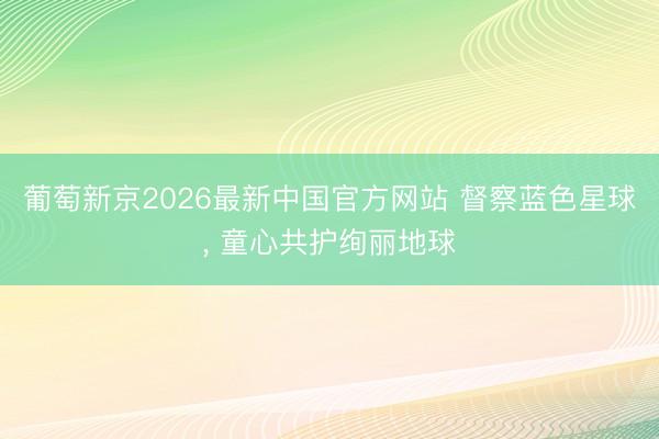葡萄新京2026最新中国官方网站 督察蓝色星球, 童心共护绚丽地球