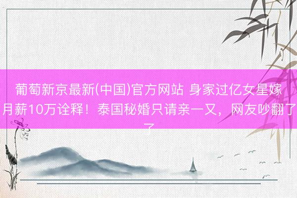 葡萄新京最新(中国)官方网站 身家过亿女星嫁月薪10万诠释！泰国秘婚只请亲一又，网友吵翻了