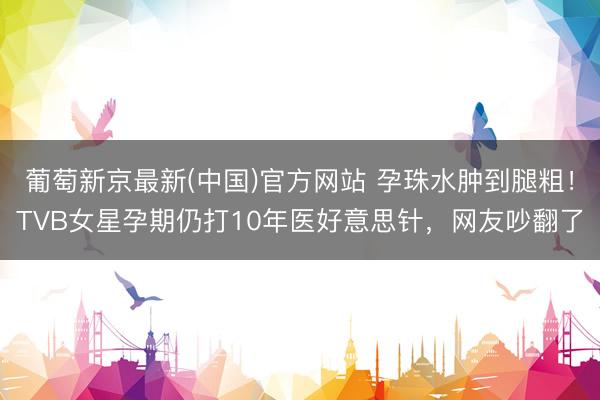 葡萄新京最新(中国)官方网站 孕珠水肿到腿粗！TVB女星孕期仍打10年医好意思针，网友吵翻了