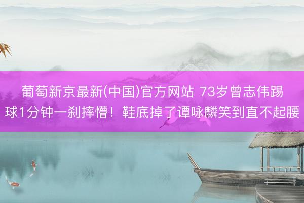 葡萄新京最新(中国)官方网站 73岁曾志伟踢球1分钟一刹摔懵！鞋底掉了谭咏麟笑到直不起腰