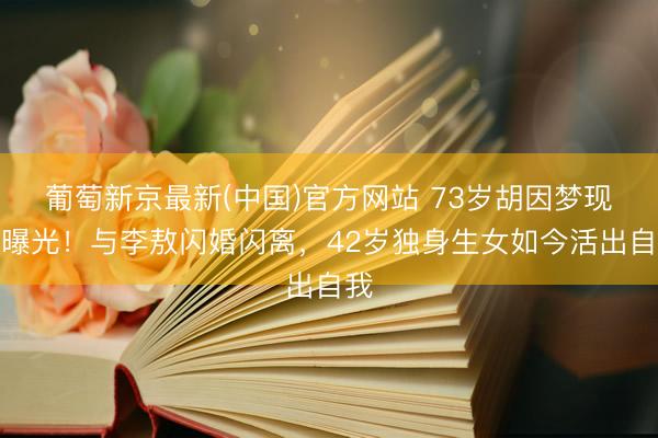 葡萄新京最新(中国)官方网站 73岁胡因梦现状曝光！与李敖闪婚闪离，42岁独身生女如今活出自我