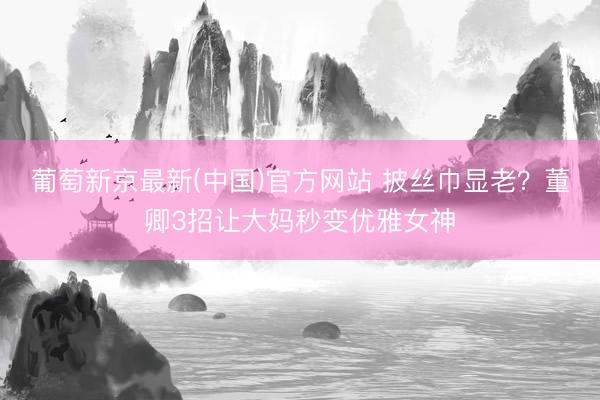 葡萄新京最新(中国)官方网站 披丝巾显老？董卿3招让大妈秒变优雅女神