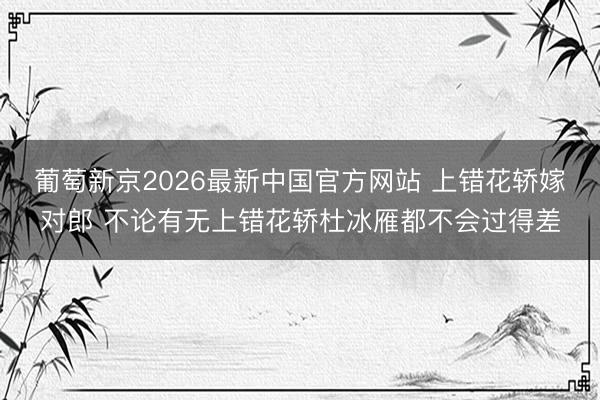 葡萄新京2026最新中国官方网站 上错花轿嫁对郎 不论有无上错花轿杜冰雁都不会过得差