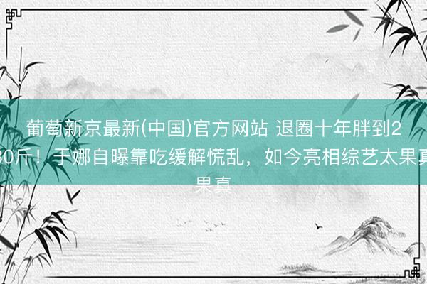 葡萄新京最新(中国)官方网站 退圈十年胖到230斤!于娜自曝靠吃缓解慌乱,如今亮相综艺太果真