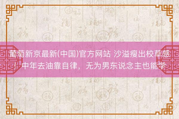 葡萄新京最新(中国)官方网站 沙溢瘦出校草感！中年去油靠自律，无为男东说念主也能学