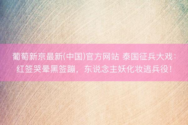 葡萄新京最新(中国)官方网站 泰国征兵大戏：红签哭晕黑签蹦，东说念主妖化妆逃兵役！