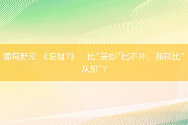 葡萄新京 《浪姐7》：比“美妙”比不外，那就比“从邡”？