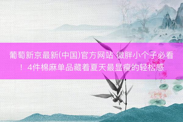 葡萄新京最新(中国)官方网站 微胖小个子必看！4件棉麻单品藏着夏天最显瘦的轻松感