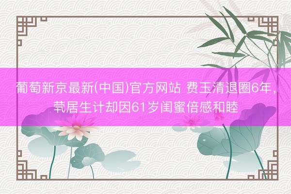 葡萄新京最新(中国)官方网站 费玉清退圈6年,茕居生计却因61岁闺蜜倍感和睦
