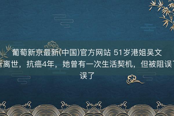 葡萄新京最新(中国)官方网站 51岁港姐吴文忻离世,抗癌4年,她曾有一次生活契机,但被阻误了