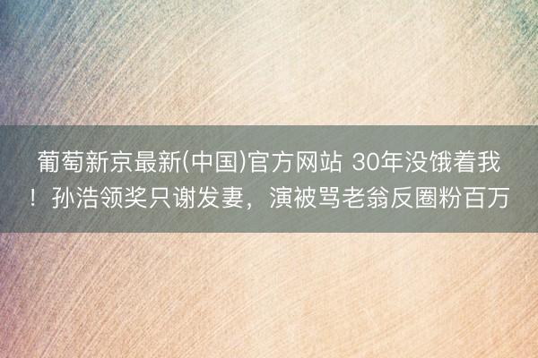 葡萄新京最新(中国)官方网站 30年没饿着我！孙浩领奖只谢发妻，演被骂老翁反圈粉百万