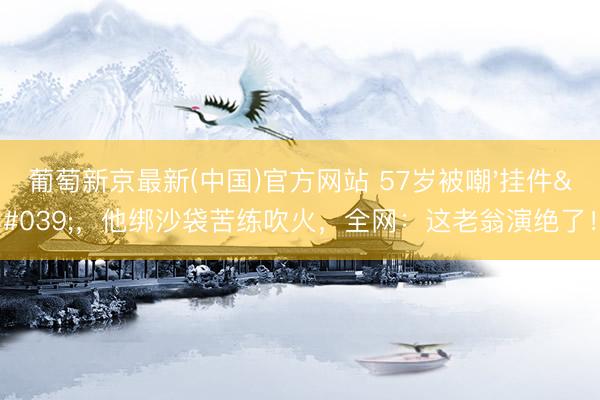 葡萄新京最新(中国)官方网站 57岁被嘲'挂件'，他绑沙袋苦练吹火，全网：这老翁演绝了！