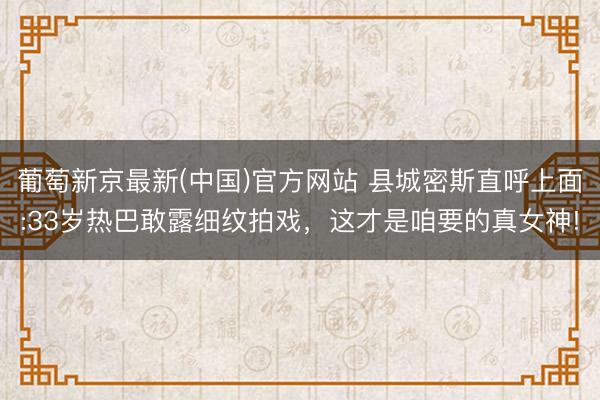 葡萄新京最新(中国)官方网站 县城密斯直呼上面:33岁热巴敢露细纹拍戏，这才是咱要的真女神!