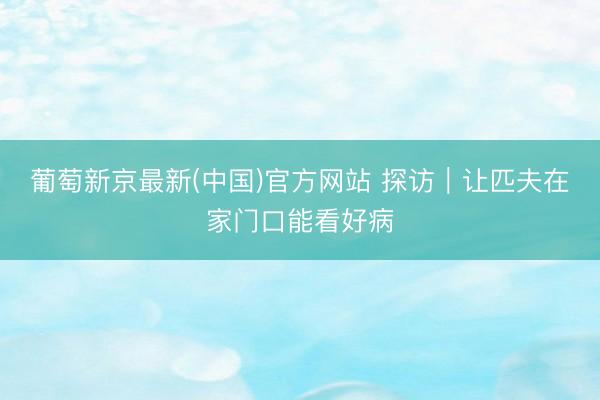 葡萄新京最新(中国)官方网站 探访|让匹夫在家门口能看好病