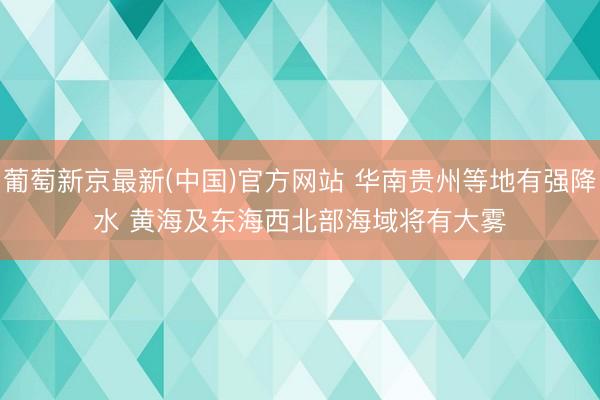 葡萄新京最新(中国)官方网站 华南贵州等地有强降水 黄海及东海西北部海域将有大雾