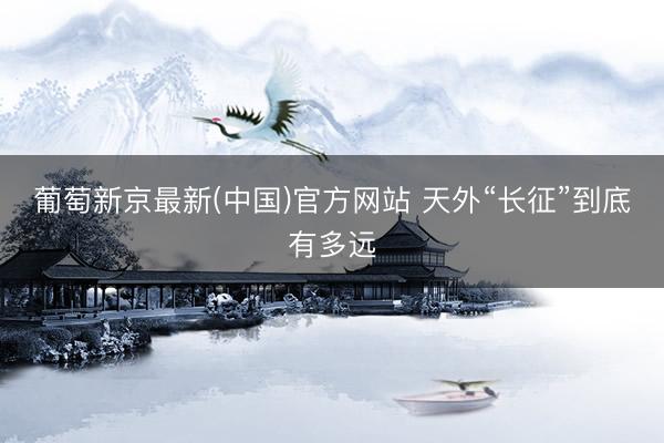 葡萄新京最新(中国)官方网站 天外“长征”到底有多远