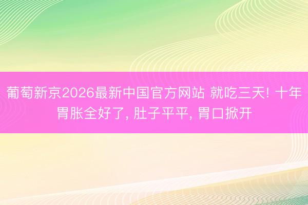 葡萄新京2026最新中国官方网站 就吃三天! 十年胃胀全好了， 肚子平平， 胃口掀开