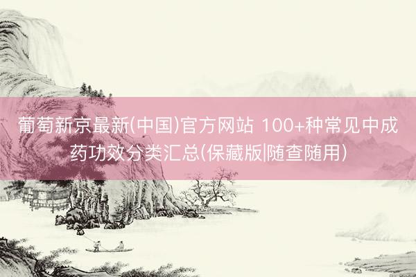 葡萄新京最新(中国)官方网站 100+种常见中成药功效分类汇总(保藏版|随查随用)