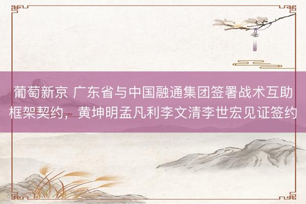 葡萄新京 广东省与中国融通集团签署战术互助框架契约，黄坤明孟凡利李文清李世宏见证签约