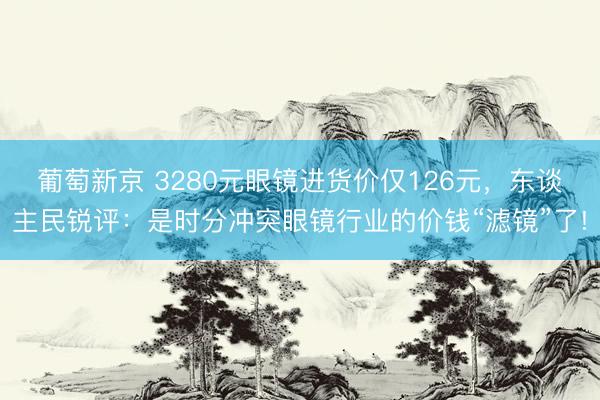 葡萄新京 3280元眼镜进货价仅126元，东谈主民锐评：是时分冲突眼镜行业的价钱“滤镜”了!