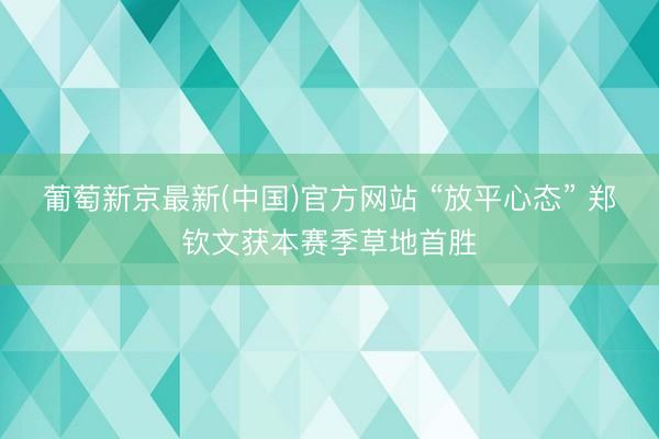 葡萄新京最新(中国)官方网站 “放平心态” 郑钦文获本赛季草地首胜