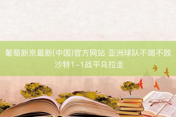 葡萄新京最新(中国)官方网站 亚洲球队不竭不败 沙特1-1战平乌拉圭