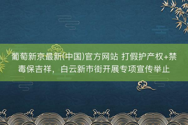 葡萄新京最新(中国)官方网站 打假护产权+禁毒保吉祥，白云新市街开展专项宣传举止