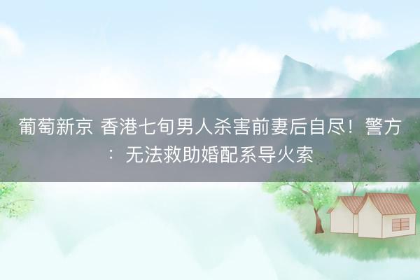 葡萄新京 香港七旬男人杀害前妻后自尽！警方：无法救助婚配系导火索