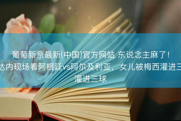 葡萄新京最新(中国)官方网站 东说念主麻了！都达内现场看阿根廷vs阿尔及利亚，女儿被梅西灌进三球
