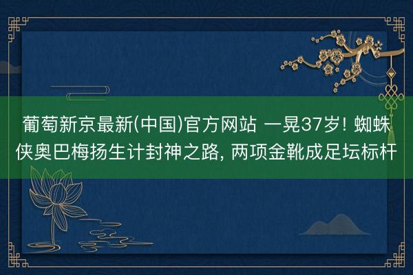 葡萄新京最新(中国)官方网站 一晃37岁! 蜘蛛侠奥巴梅扬生计封神之路， 两项金靴成足坛标杆