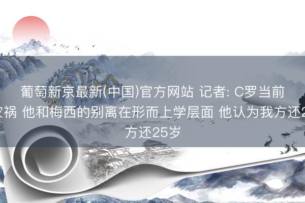 葡萄新京最新(中国)官方网站 记者: C罗当前是灾祸 他和梅西的别离在形而上学层面 他认为我方还25岁